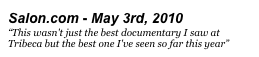 Salon.com - May 3rd, 2010
“This wasn't just the best documentary I saw at Tribeca but the best one I've seen so far this year”