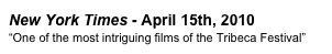 New York Times - April 15th, 2010 
“One of the most intriguing films of the Tribeca Festival”